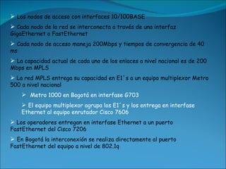 Los nodos de acceso con interfaces 10/100BASE Cada nodo de la red se interconecta a través de una interfaz GigaEthernet o FastEthernet   Cada nodo de acceso maneja 200Mbps y tiempos de convergencia de 40 ms   La capacidad actual de cada uno de los enlaces a nivel nacional es de 200 Mbps en MPLS La red MPLS entrega su capacidad en E1´s a un equipo multiplexor Metro 500 a nivel nacional   Metro 1000 en Bogotá en interfase G703   El equipo multiplexor agrupa los E1´s y los entrega en interfase Ethernet al equipo enrutador Cisco 7606 Los operadores entregan en interfase Ethernet a un puerto FastEthernet del Cisco 7206  En Bogotá la interconexión se realiza directamente al puerto FastEthernet del equipo a nivel de 802.1q   