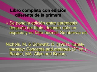 Libro completo con edición diferente de la primera   Se pone la edición entre paréntesis después del título, dejando sólo un espacio y en letra normal.  Se abrevia ed. Nichols, M. & Schwatz, R. (1991).  Family therapy: Concepts and methods   (2ª ed.) .  Boston, MA: Allyn and Bacon. 