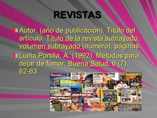 REVISTAS   Autor. (año de publicación). Título del artículo.  Título de la revista subrayado, volumen subrayado  (número), páginas. Luiña Portilla, A. (1992). Métodos para dejar de fumar.  Buena Salud , 6 (7). 62-63. 