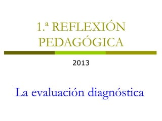 1.ª REFLEXIÓN
PEDAGÓGICA
2013
La evaluación diagnóstica
 