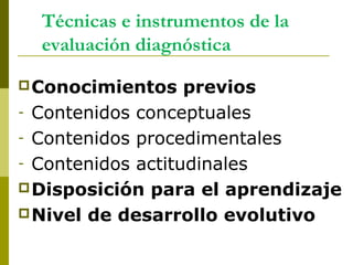 Técnicas e instrumentos de la
evaluación diagnóstica
Conocimientos previos
- Contenidos conceptuales
- Contenidos procedimentales
- Contenidos actitudinales
Disposición para el aprendizaje
Nivel de desarrollo evolutivo
 