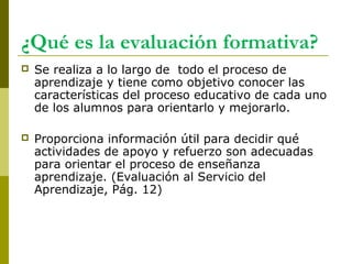 ¿Qué es la evaluación formativa?
 Se realiza a lo largo de todo el proceso de
aprendizaje y tiene como objetivo conocer las
características del proceso educativo de cada uno
de los alumnos para orientarlo y mejorarlo.
 Proporciona información útil para decidir qué
actividades de apoyo y refuerzo son adecuadas
para orientar el proceso de enseñanza
aprendizaje. (Evaluación al Servicio del
Aprendizaje, Pág. 12)
 