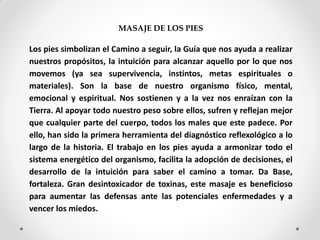 MASAJE DE LOS PIES
Los pies simbolizan el Camino a seguir, la Guía que nos ayuda a realizar
nuestros propósitos, la intuición para alcanzar aquello por lo que nos
movemos (ya sea supervivencia, instintos, metas espirituales o
materiales). Son la base de nuestro organismo físico, mental,
emocional y espiritual. Nos sostienen y a la vez nos enraízan con la
Tierra. Al apoyar todo nuestro peso sobre ellos, sufren y reflejan mejor
que cualquier parte del cuerpo, todos los males que este padece. Por
ello, han sido la primera herramienta del diagnóstico reflexológico a lo
largo de la historia. El trabajo en los pies ayuda a armonizar todo el
sistema energético del organismo, facilita la adopción de decisiones, el
desarrollo de la intuición para saber el camino a tomar. Da Base,
fortaleza. Gran desintoxicador de toxinas, este masaje es beneficioso
para aumentar las defensas ante las potenciales enfermedades y a
vencer los miedos.
 