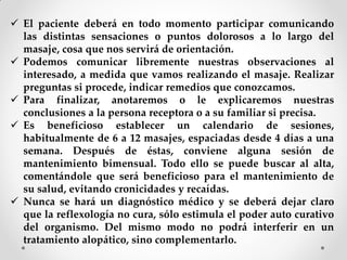  El paciente deberá en todo momento participar comunicando
las distintas sensaciones o puntos dolorosos a lo largo del
masaje, cosa que nos servirá de orientación.
 Podemos comunicar libremente nuestras observaciones al
interesado, a medida que vamos realizando el masaje. Realizar
preguntas si procede, indicar remedios que conozcamos.
 Para finalizar, anotaremos o le explicaremos nuestras
conclusiones a la persona receptora o a su familiar si precisa.
 Es beneficioso establecer un calendario de sesiones,
habitualmente de 6 a 12 masajes, espaciadas desde 4 días a una
semana. Después de éstas, conviene alguna sesión de
mantenimiento bimensual. Todo ello se puede buscar al alta,
comentándole que será beneficioso para el mantenimiento de
su salud, evitando cronicidades y recaídas.
 Nunca se hará un diagnóstico médico y se deberá dejar claro
que la reflexología no cura, sólo estimula el poder auto curativo
del organismo. Del mismo modo no podrá interferir en un
tratamiento alopático, sino complementarlo.
 
