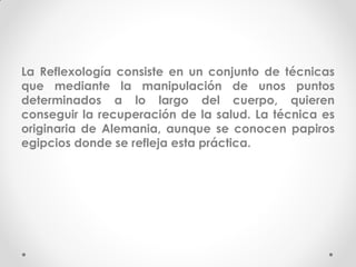 La Reflexología consiste en un conjunto de técnicas
que mediante la manipulación de unos puntos
determinados a lo largo del cuerpo, quieren
conseguir la recuperación de la salud. La técnica es
originaria de Alemania, aunque se conocen papiros
egipcios donde se refleja esta práctica.
 