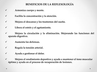 BENEFICIOS DE LA REFLEXOLOGÍA
 Armoniza cuerpo y mente.
 Facilita la concentración y la atención.
 Mejora el descanso y los trastornos del sueño.
 Libera el estrés y el agotamiento.
 Mejora la circulación y la eliminación. Mejorando las funciones del
aparato digestivo.
 Aumenta las defensas.
 Regula la tensión arterial.
 Ayuda a gestionar el dolor.
 Mejora el rendimiento deportivo y ayuda a mantener el tono muscular
óptimo y ayuda en el proceso de recuperación de lesiones.
 