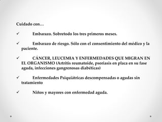 Cuidado con…
 Embarazo. Sobretodo los tres primeros meses.
 Embarazo de riesgo. Sólo con el consentimiento del médico y la
paciente.
 CÁNCER, LEUCEMIA Y ENFERMEDADES QUE MIGRAN EN
EL ORGANISMO (Artritis reumatoide, psoriasis en placa en su fase
aguda, infecciones gangrenosas diabéticas)
 Enfermedades Psiquiátricas descompensadas o agudas sin
tratamiento
 Niños y mayores con enfermedad aguda.
 