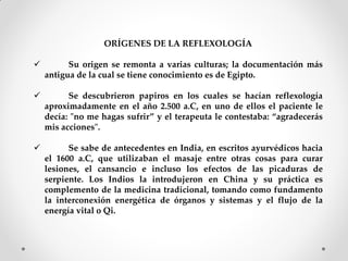 ORÍGENES DE LA REFLEXOLOGÍA
 Su origen se remonta a varias culturas; la documentación más
antigua de la cual se tiene conocimiento es de Egipto.
 Se descubrieron papiros en los cuales se hacían reflexología
aproximadamente en el año 2.500 a.C, en uno de ellos el paciente le
decía: "no me hagas sufrir” y el terapeuta le contestaba: “agradecerás
mis acciones".
 Se sabe de antecedentes en India, en escritos ayurvédicos hacia
el 1600 a.C, que utilizaban el masaje entre otras cosas para curar
lesiones, el cansancio e incluso los efectos de las picaduras de
serpiente. Los Indios la introdujeron en China y su práctica es
complemento de la medicina tradicional, tomando como fundamento
la interconexión energética de órganos y sistemas y el flujo de la
energía vital o Qi.
 