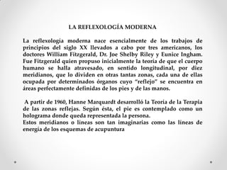 LA REFLEXOLOGÍA MODERNA
La reflexología moderna nace esencialmente de los trabajos de
principios del siglo XX llevados a cabo por tres americanos, los
doctores William Fitzgerald, Dr. Joe Shelby Riley y Eunice Ingham.
Fue Fitzgerald quien propuso inicialmente la teoría de que el cuerpo
humano se halla atravesado, en sentido longitudinal, por diez
meridianos, que lo dividen en otras tantas zonas, cada una de ellas
ocupada por determinados órganos cuyo “reflejo” se encuentra en
áreas perfectamente definidas de los pies y de las manos.
A partir de 1960, Hanne Marquardt desarrolló la Teoría de la Terapia
de las zonas reflejas. Según ésta, el pie es contemplado como un
holograma donde queda representada la persona.
Estos meridianos o líneas son tan imaginarias como las líneas de
energía de los esquemas de acupuntura
 