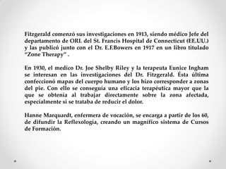 Fitzgerald comenzó sus investigaciones en 1913, siendo médico Jefe del
departamento de ORL del St. Francis Hospital de Connecticut (EE.UU.)
y las publicó junto con el Dr. E.F.Bowers en 1917 en un libro titulado
“Zone Therapy” .
En 1930, el medico Dr. Joe Shelby Riley y la terapeuta Eunice Ingham
se interesan en las investigaciones del Dr. Fitzgerald. Ésta última
confeccionó mapas del cuerpo humano y los hizo corresponder a zonas
del pie. Con ello se conseguía una eficacia terapéutica mayor que la
que se obtenía al trabajar directamente sobre la zona afectada,
especialmente si se trataba de reducir el dolor.
Hanne Marquardt, enfermera de vocación, se encarga a partir de los 60,
de difundir la Reflexología, creando un magnífico sistema de Cursos
de Formación.
 