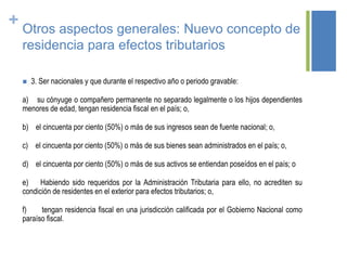 + Otros aspectos generales: Nuevo concepto de
residencia para efectos tributarios
 3. Ser nacionales y que durante el respectivo año o periodo gravable:
a) su cónyuge o compañero permanente no separado legalmente o los hijos dependientes
menores de edad, tengan residencia fiscal en el país; o,
b) el cincuenta por ciento (50%) o más de sus ingresos sean de fuente nacional; o,
c) el cincuenta por ciento (50%) o más de sus bienes sean administrados en el país; o,
d) el cincuenta por ciento (50%) o más de sus activos se entiendan poseídos en el país; o
e) Habiendo sido requeridos por la Administración Tributaria para ello, no acrediten su
condición de residentes en el exterior para efectos tributarios; o,
f) tengan residencia fiscal en una jurisdicción calificada por el Gobierno Nacional como
paraíso fiscal.
 