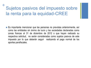 +
Sujetos pasivos del impuesto sobre
la renta para la equidad-CREE
 Es importante mencionar que las personas no previstas anteriormente, así
como las entidades sin ánimo de lucro y las sociedades declaradas como
zonas francas al 31 de diciembre de 2012 o que hayan radicado su
respectiva solicitud, no serán consideradas como sujetos pasivos de este
impuesto por lo que deberán seguir realizando el pago normal de los
aportes parafiscales.
 