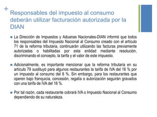 + Responsables del impuesto al consumo
deberán utilizar facturación autorizada por la
DIAN
 La Dirección de Impuestos y Aduanas Nacionales-DIAN informó que todos
los responsables del Impuesto Nacional al Consumo creado con el artículo
71 de la reforma tributaria, continuarán utilizando las facturas previamente
autorizadas o habilitadas por esta entidad mediante resolución,
discriminando el concepto, la tarifa y el valor de este impuesto.
 Adicionalmente, es importante mencionar que la reforma tributaria en su
artículo 79 sustituyó para algunos restaurantes la tarifa de IVA del 16 % por
un impuesto al consumo del 8 %. Sin embargo, para los restaurantes que
operen bajo franquicia, concesión, regalía o autorización seguirán gravados
con una tarifa de IVA del 16 %.
 Por tal razón, cada restaurante cobrará IVA o Impuesto Nacional al Consumo
dependiendo de su naturaleza.
 