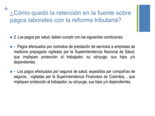 + ¿Cómo quedó la retención en la fuente sobre
pagos laborales con la reforma tributaria?
 2. Los pagos por salud, deben cumplir con las siguientes condiciones:
 - Pagos efectuados por contratos de prestación de servicios a empresas de
medicina prepagada vigiladas por la Superintendencia Nacional de Salud,
que impliquen protección al trabajador, su cónyuge, sus hijos y/o
dependientes.
 - Los pagos efectuados por seguros de salud, expedidos por compañías de
seguros , vigiladas por la Superintendencia Financiera de Colombia, , que
impliquen protección al trabajador, su cónyuge, sus hijos y/o dependientes.
 