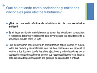 + Qué se entiende como sociedades y entidades
nacionales para efectos tributarios?
 ¿Qué es una sede efectiva de administración de una sociedad o
entidad?
 Es el lugar en donde materialmente se toman las decisiones comerciales
y gestiones decisivas y necesarias para llevar a cabo las actividades de la
sociedad o entidad como un todo.
 Para determinar la sede efectiva de administración deben tenerse en cuenta
todos los hechos y circunstancias que resulten pertinentes, en especial el
relativo a los lugares donde los altos ejecutivos y administradores de la
sociedad o entidad usualmente ejercen sus responsabilidades y se llevan a
cabo las actividades diarias de la alta gerencia de la sociedad o entidad.
 