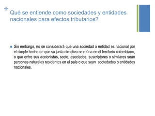 + Qué se entiende como sociedades y entidades
nacionales para efectos tributarios?
 Sin embargo, no se considerará que una sociedad o entidad es nacional por
el simple hecho de que su junta directiva se reúna en el territorio colombiano,
o que entre sus accionistas, socio, asociados, suscriptores o similares sean
personas naturales residentes en el país o que sean sociedades o entidades
nacionales.
 
