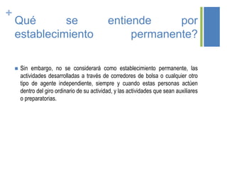 +
Qué se entiende por
establecimiento permanente?
 Sin embargo, no se considerará como establecimiento permanente, las
actividades desarrolladas a través de corredores de bolsa o cualquier otro
tipo de agente independiente, siempre y cuando estas personas actúen
dentro del giro ordinario de su actividad, y las actividades que sean auxiliares
o preparatorias.
 