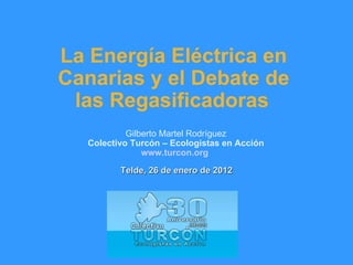 La Energía Eléctrica en Canarias y el Debate de las Regasificadoras   Gilberto Martel Rodríguez Colectivo Turcón – Ecologistas en Acción www.turcon.org   Telde, 26 de enero de 2012 