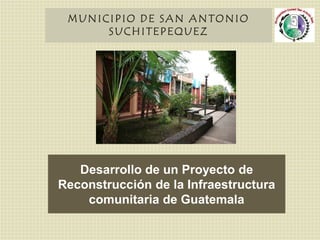MUNICIPIO DE SAN ANTONIO SUCHITEPEQUEZ Desarrollo de un Proyecto de Reconstrucción de la Infraestructura comunitaria de Guatemala 