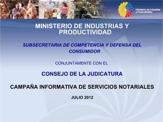 MINISTERIO DE INDUSTRIAS Y
              PRODUCTIVIDAD
   SUBSECRETARIA DE COMPETENCIA Y DEFENSA DEL
                   CONSUMIDOR

              CONJUNTAMENTE CON EL

         CONSEJO DE LA JUDICATURA

CAMPAÑA INFORMATIVA DE SERVICIOS NOTARIALES
                    JULIO 2012
 
