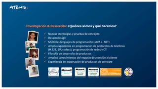 Investigación & Desarrollo: ¿Quiénes somos y qué hacemos?
 Nuevas tecnologías y pruebas de concepto
 Desarrollo ágil
 Múltiples lenguajes de programación (JAVA +. NET)
 Amplia experiencia en programación de protocolos de telefonía
(H.323, SIP, codecs), programación de redes y CTI
 Filosofía de desarrollo de productos
 Amplios conocimientos del negocio de atención al cliente
 Experiencia en exportación de productos de software
 