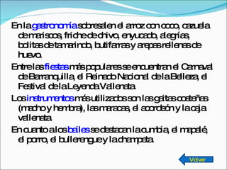 En la  gastronomía  sobresalen el arroz con coco, cazuela de mariscos, friche de chivo, enyucado, alegrías, bolitas de tamarindo, butifarras y arepas rellenas de huevo. Entre las  fiestas  más populares se encuentran el Carnaval de Barranquilla, el Reinado Nacional de la Belleza, el Festival de la Leyenda Vallenata. Los  instrumentos  más utilizados son las gaitas costeñas  (macho y hembra), las maracas, el acordeón y la caja vallenata. En cuanto a los  bailes  se destacan la cumbia, el mapalé, el porro, el bullerengue y la champeta. Volver 