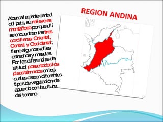 REGION ANDINA Abarca la parte central del país, su  relieve es montañoso  porque allí se encuentran las  tres cordilleras: Oriental, Central y Occidental ; tiene algunos valles estrechos y mesetas. Por las diferencias de altitud,  posee todos los pisos térmicos  en los cuales crecen diferentes tipos de vegetación de acuerdo con la altura del terreno . 
