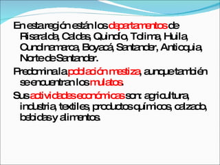 En esta región están los  departamentos  de Risaralda, Caldas, Quindío, Tolima, Huila, Cundinamarca, Boyacá, Santander, Antioquia, Norte de Santander. Predomina la  población mestiza , aunque también se encuentran los  mulatos .  Sus  actividades económicas  son: agricultura, industria, textiles, productos químicos, calzado, bebidas y alimentos. 
