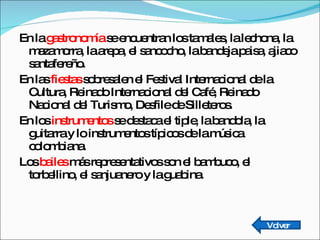En la  gastronomía  se encuentran los tamales, la lechona, la mazamorra, la arepa, el sancocho, la bandeja paisa, ajiaco santafereño. En las  fiestas  sobresalen el Festival Internacional de la Cultura, Reinado Internacional del Café, Reinado Nacional del Turismo, Desfile de Silleteros. En los  instrumentos  se destaca el tiple, la bandola, la guitarra y lo instrumentos típicos de la música colombiana. Los  bailes  más representativos son el bambuco, el torbellino, el sanjuanero y la guabina. Volver 