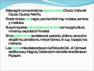Esta región comprende los  departamentos  Chocó, Valle del Cauca, Cauca y Nariño. Predomina la  raza  negra, pero también hay mulatos, zambos y mestizos. Sus principales  actividades económicas  son la agricultura, minería y explotación forestal. En la  gastronomía  se destaca el pescado, plátano, sancocho de gallina, pandebono, manjar blanco, el cuy, la papa, los mariscos. Las  fiestas  más destacadas son la Feria de Cali, el Carnaval de Blancos y Negros, Celebración de la Semana Santa en Popayán. 