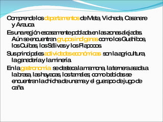 Comprende los  departamentos  de Meta, Vichada, Casanare y Arauca. Es una región escasamente poblada en las zonas alejadas. Aún se encuentran  grupos indígenas  como los Guahibos, los Cuibas, los Sálivas y los Piapocos. Sus principales  actividades económicas  son la agricultura, la ganadería y la minería. En la  gastronomía   se desteca la mamona, la ternera asada a la brasa, las hayacas, los tamales; como bebidas se encuentran la chicha de unama y el guarapo de jugo de caña. 