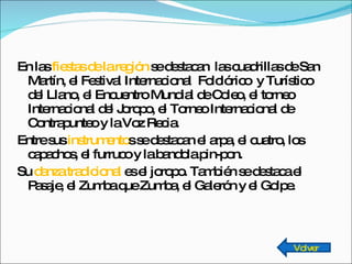 En las  fiestas de la región  se destacan  las cuadrillas de San Martín, el Festival Internacional  Folclórico  y Turístico del Llano, el Encuentro Mundial de Coleo, el torneo Internacional del Joropo, el Torneo Internacional de Contrapunteo y la Voz Recia. Entre sus  instrumento s se destacan el arpa, el cuatro, los capachos, el furruco y la bandola pin-pon. Su  danza tradicional  es el joropo. También se destaca el Pasaje, el Zumba que Zumba, el Galerón y el Golpe. Volver 
