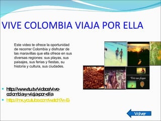 VIVE COLOMBIA VIAJA POR ELLA http://www.tu.tv/videos/vive-colombia-y-viaja-por-ella http://mx.youtube.com/watch?v=EgjkNxKitGA   Este video te ofrece la oportunidad de recorrer Colombia y disfrutar de las maravillas que ella ofrece en sus diversas regiones: sus playas, sus paisajes, sus ferias y fiestas, su historia y cultura, sus ciudades. Volver 