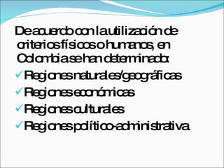 De acuerdo con la utilización de criterios físicos o humanos, en Colombia se han determinado: Regiones naturales/geográficas Regiones económicas Regiones culturales Regiones político-administrativa 