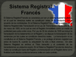 El Sistema Registral Francés se caracteriza por ser un sistema registral facultativo,
en el cual los derechos reales se constituyen antes de la inscripción, con el
acuerdo de los contratantes. En el Sistema Registral Francés se ha establecido el
Sistema Registral dela Transcripción en la Ley de Transcripción Hipotecaria de 23
de marzo de 1855, en la cual se creó el Registro Inmobiliario como un medio de
publicidad para actos entre vivos. Por Ley de 30 de octubre de 1935 se incluyó la
transcripción de los testamentos en el Registro y se dispuso la transcripción de las
sentencias por las cuales se constituían derechos reales. La transcripción no es
constitutiva en el Sistema Registral Francés, y se protege al tercero registral que
actúa de buena fé, cuando su adquisición ha sido a título oneroso. En este
Sistema Registral se archiva el Título transcrito y el contenido de las
transcripciones se presume exacto. En el Sistema Registral Francés los derechos
realesseconstituyenfueradel RegistroylatranscripciónenelRegistrotienecomo
finalidadsurtirefectoscontralosterceros civilesencadacontrato.
 