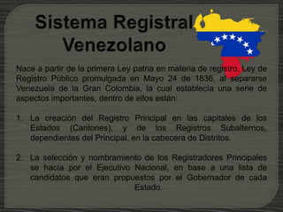 Nace a partir de la primera Ley patria en materia de registro, Ley de
Registro Público promulgada en Mayo 24 de 1836, al separarse
Venezuela de la Gran Colombia, la cual establecía una serie de
aspectos importantes, dentro de ellos están:
1. La creación del Registro Principal en las capitales de los
Estados (Cantones), y de los Registros Subalternos,
dependientes del Principal, en la cabecera de Distritos.
2. La selección y nombramiento de los Registradores Principales
se hacía por el Ejecutivo Nacional, en base a una lista de
candidatos que eran propuestos por el Gobernador de cada
Estado.
 