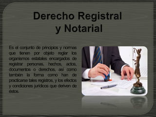 Es el conjunto de principios y normas
que tienen por objeto reglar los
organismos estatales encargados de
registrar personas, hechos, actos,
documentos o derechos, así como
también la forma como han de
practicarse tales registros, y los efectos
y condiciones jurídicos que deriven de
éstos.
 