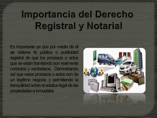 Es importante ya que por medio de él
se obtiene fe pública o publicidad
registral de que los procesos o actos
que se están tramitando son realmente
correctos y verdaderos. Demostrando
así que estos procesos o actos son de
un legítimo negocio y permitiendo la
tranquilidadsobreelestatuslegaldelas
propiedades einmuebles.
 