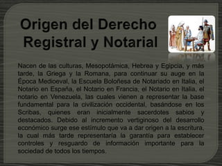 Nacen de las culturas, Mesopotámica, Hebrea y Egipcia, y más
tarde, la Griega y la Romana, para continuar su auge en la
Época Medioeval, la Escuela Boloñesa de Notariado en Italia, el
Notario en España, el Notario en Francia, el Notario en Italia, el
notario en Venezuela, las cuales vienen a representar la base
fundamental para la civilización occidental, basándose en los
Scribas, quienes eran inicialmente sacerdotes sabios y
destacados. Debido al incremento vertiginoso del desarrollo
económico surge ese estímulo que va a dar origen a la escritura,
la cual más tarde representaría la garantía para establecer
controles y resguardo de información importante para la
sociedad de todos los tiempos.
 