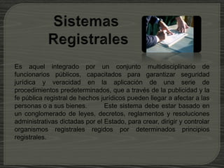 Es aquel integrado por un conjunto multidisciplinario de
funcionarios públicos, capacitados para garantizar seguridad
jurídica y veracidad en la aplicación de una serie de
procedimientos predeterminados, que a través de la publicidad y la
fe pública registral de hechos jurídicos pueden llegar a afectar a las
personas o a sus bienes. Este sistema debe estar basado en
un conglomerado de leyes, decretos, reglamentos y resoluciones
administrativas dictadas por el Estado, para crear, dirigir y controlar
organismos registrales regidos por determinados principios
registrales.
 