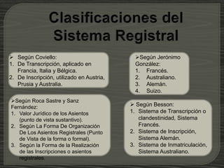  Según Coviello:
1. De Transcripción, aplicado en
Francia, Italia y Bélgica.
2. De Inscripción, utilizado en Austria,
Prusia y Australia.
Según Jerónimo
González:
1. Francés.
2. Australiano.
3. Alemán.
4. Suizo.
 Según Besson:
1. Sistema de Transcripción o
clandestinidad, Sistema
Francés.
2. Sistema de Inscripción,
Sistema Alemán.
3. Sistema de Inmatriculación,
Sistema Australiano.
Según Roca Sastre y Sanz
Fernández:
1. Valor Jurídico de los Asientos
(punto de vista sustantivo).
2. Según La Forma De Organización
De Los Asientos Registrales (Punto
de Vista de la forma o formal).
3. Según la Forma de la Realización
de las Inscripciones o asientos
registrales.
 