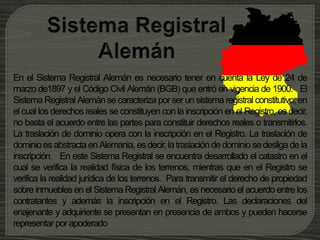 En el Sistema Registral Alemán es necesario tener en cuenta la Ley de 24 de
marzo de1897 y el Código Civil Alemán (BGB) que entró en vigencia de 1900. El
Sistema Registral Alemán se caracteriza por ser un sistema registral constitutivo, en
el cual los derechos reales se constituyen con la inscripción en el Registro, es decir,
no basta el acuerdo entre las partes para constituir derechos reales o transmitirlos.
La traslación de dominio opera con la inscripción en el Registro. La traslación de
dominio es abstracta en Alemania, es decir,latraslación de dominio se desliga de la
inscripción. En este Sistema Registral se encuentra desarrollado el catastro en el
cual se verifica la realidad física de los terrenos, mientras que en el Registro se
verifica la realidad jurídica de los terrenos. Para transmitir el derecho de propiedad
sobre inmuebles en el Sistema Registral Alemán, es necesario el acuerdo entre los
contratantes y además la inscripción en el Registro. Las declaraciones del
enajenante y adquiriente se presentan en presencia de ambos y pueden hacerse
representar porapoderado
 