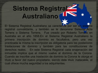 El Sistema Registral Australiano se caracteriza por ser un sistema
registral convalidante, y también se le denomina Sistema Acta
Torrens o Sistema Torrens. Fue creado por Roberto Torrens en
Australia en el año 1858.En el Sistema Registral Australiano la
primera inscripción de dominio es facultativa, pero una vez
practicada la misma la inscripción es obligatoria para las posteriores
traslaciones de dominio y también para las constituciones de
derechos reales. En este Sistema Registral cada enajenación del
inmueble implica que el mismo vuelve al dominio de la Corona.
Cuando se inscribe una traslación de dominio la Corona le otorga el
título a favor del nuevo propietario, siendo éste título inatacable, el
cual ofrece mucha seguridad a los adquirientes.
 