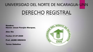 UNIVERSIDAD DEL NORTE DE NICARAGUA-UNN
DERECHO REGISTRAL
Nombre:
Héctor Josué Parajón Marquez.
Año: 5to
Fecha: 21-07-2020
Prof. JAIME OROSCO
Turno: Sabatino
 