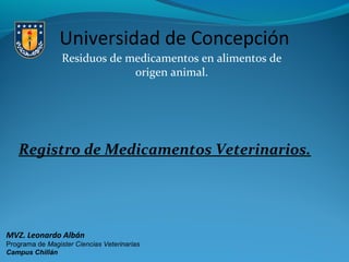 Universidad de Concepción
Residuos de medicamentos en alimentos de
origen animal.

Registro de Medicamentos Veterinarios.

MVZ. Leonardo Albán
Programa de Magister Ciencias Veterinarias
Campus Chillán

 