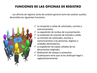 Las oficinas de registro, tanto de carácter general como de carácter auxiliar,
desarrollan las siguientes funciones:
FUNCIONES DE LAS OFICINAS DE REGISTRO
 La recepción y salida de solicitudes, escritos y
comunicaciones.
 La expedición de recibos de la presentación.
 La anotación de asientos de entrada o salida.
 La remisión de solicitudes, escritos y
comunicaciones a las personas, órganos o
unidades destinatarias;
 La expedición de copias selladas de los
documentos originales.
 Realización de cotejos y compulsas.
 Cualesquiera otras que se les atribuyan legal o
reglamentariamente.
 