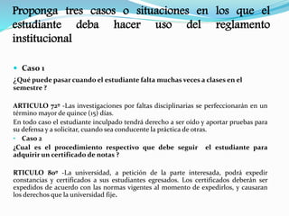 Proponga tres casos o situaciones en los que el 
estudiante deba hacer uso del reglamento 
institucional 
 Caso 1 
¿Qué puede pasar cuando el estudiante falta muchas veces a clases en el 
semestre ? 
ARTICULO 72º -Las investigaciones por faltas disciplinarias se perfeccionarán en un 
término mayor de quince (15) días. 
En todo caso el estudiante inculpado tendrá derecho a ser oído y aportar pruebas para 
su defensa y a solicitar, cuando sea conducente la práctica de otras. 
• Caso 2 
¿Cual es el procedimiento respectivo que debe seguir el estudiante para 
adquirir un certificado de notas ? 
RTICULO 80º -La universidad, a petición de la parte interesada, podrá expedir 
constancias y certificados a sus estudiantes egresados. Los certificados deberán ser 
expedidos de acuerdo con las normas vigentes al momento de expedirlos, y causaran 
los derechos que la universidad fije. 
 
