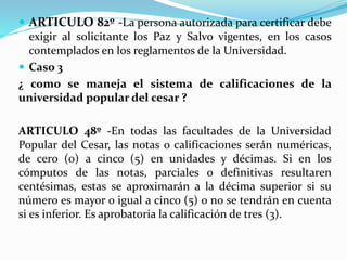  ARTICULO 82º -La persona autorizada para certificar debe 
exigir al solicitante los Paz y Salvo vigentes, en los casos 
contemplados en los reglamentos de la Universidad. 
 Caso 3 
¿ como se maneja el sistema de calificaciones de la 
universidad popular del cesar ? 
ARTICULO 48º -En todas las facultades de la Universidad 
Popular del Cesar, las notas o calificaciones serán numéricas, 
de cero (0) a cinco (5) en unidades y décimas. Si en los 
cómputos de las notas, parciales o definitivas resultaren 
centésimas, estas se aproximarán a la décima superior si su 
número es mayor o igual a cinco (5) o no se tendrán en cuenta 
si es inferior. Es aprobatoria la calificación de tres (3). 
 