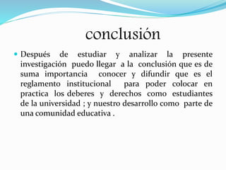 conclusión 
 Después de estudiar y analizar la presente 
investigación puedo llegar a la conclusión que es de 
suma importancia conocer y difundir que es el 
reglamento institucional para poder colocar en 
practica los deberes y derechos como estudiantes 
de la universidad ; y nuestro desarrollo como parte de 
una comunidad educativa . 
