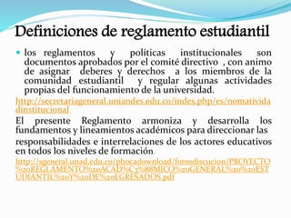 Definiciones de reglamento estudiantil 
 los reglamentos y políticas institucionales son 
documentos aprobados por el comité directivo , con animo 
de asignar deberes y derechos a los miembros de la 
comunidad estudiantil y regular algunas actividades 
propias del funcionamiento de la universidad. 
http://secretariageneral.uniandes.edu.co/indes.php/es/nomativida 
dinstitucional 
El presente Reglamento armoniza y desarrolla los 
fundamentos y lineamientos académicos para direccionar las 
responsabilidades e interrelaciones de los actores educativos 
en todos los niveles de formación 
http://sgeneral.unad.edu.co/phocadownload/forosdiscucion/PROYECTO 
%20REGLAMENTO%20ACAD%C3%88MICO%20GENERAL%20%20EST 
UDIANTIL%20Y%20DE%20EGRESADOS.pdf 
 